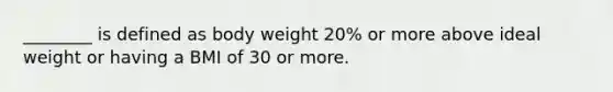 ________ is defined as body weight 20% or more above ideal weight or having a BMI of 30 or more.