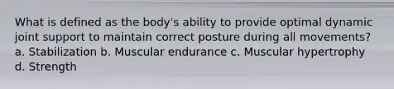 What is defined as the body's ability to provide optimal dynamic joint support to maintain correct posture during all movements? a. Stabilization b. Muscular endurance c. Muscular hypertrophy d. Strength