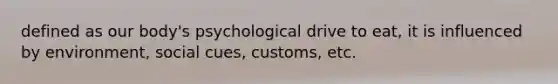 defined as our body's psychological drive to eat, it is influenced by environment, social cues, customs, etc.