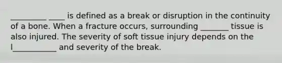 _________ ____ is defined as a break or disruption in the continuity of a bone. When a fracture occurs, surrounding _______ tissue is also injured. The severity of soft tissue injury depends on the l___________ and severity of the break.