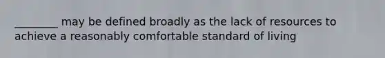 ________ may be defined broadly as the lack of resources to achieve a reasonably comfortable standard of living