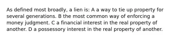 As defined most broadly, a lien is: A a way to tie up property for several generations. B the most common way of enforcing a money judgment. C a financial interest in the real property of another. D a possessory interest in the real property of another.