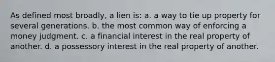 As defined most broadly, a lien is: a. a way to tie up property for several generations. b. the most common way of enforcing a money judgment. c. a financial interest in the real property of another. d. a possessory interest in the real property of another.