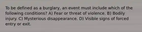 To be defined as a burglary, an event must include which of the following conditions? A) Fear or threat of violence. B) Bodily injury. C) Mysterious disappearance. D) Visible signs of forced entry or exit.