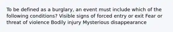 To be defined as a burglary, an event must include which of the following conditions? Visible signs of forced entry or exit Fear or threat of violence Bodily injury Mysterious disappearance