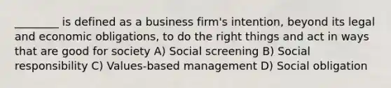 ________ is defined as a business firm's intention, beyond its legal and economic obligations, to do the right things and act in ways that are good for society A) Social screening B) Social responsibility C) Values-based management D) Social obligation