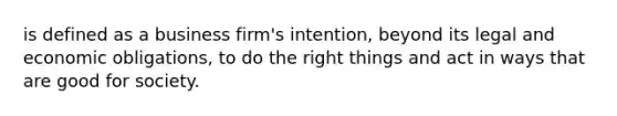 is defined as a business firm's intention, beyond its legal and economic obligations, to do the right things and act in ways that are good for society.