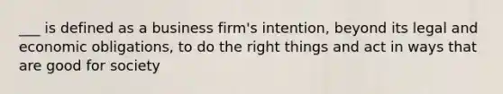 ___ is defined as a business firm's intention, beyond its legal and economic obligations, to do the right things and act in ways that are good for society