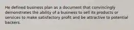 He defined business plan as a document that convincingly demonstrates the ability of a business to sell its products or services to make satisfactory profit and be attractive to potential backers.