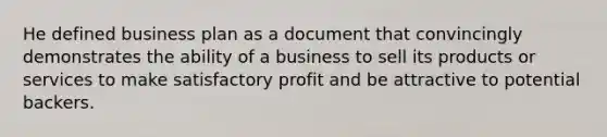 He defined business plan as a document that convincingly demonstrates the ability of a business to sell its products or services to make satisfactory profit and be attractive to potential backers.