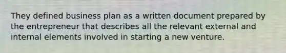 They defined business plan as a written document prepared by the entrepreneur that describes all the relevant external and internal elements involved in starting a new venture.