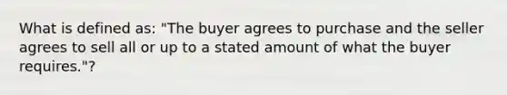 What is defined as: "The buyer agrees to purchase and the seller agrees to sell all or up to a stated amount of what the buyer requires."?