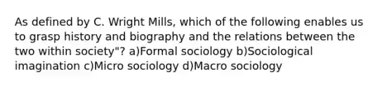 As defined by C. Wright Mills, which of the following enables us to grasp history and biography and the relations between the two within society"? a)Formal sociology b)Sociological imagination c)Micro sociology d)Macro sociology