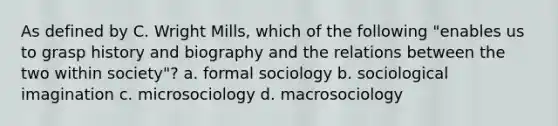 As defined by C. Wright Mills, which of the following "enables us to grasp history and biography and the relations between the two within society"? a. formal sociology b. sociological imagination c. microsociology d. macrosociology