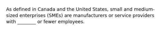 As defined in Canada and the United States, small and medium-sized enterprises (SMEs) are manufacturers or service providers with ________ or fewer employees.