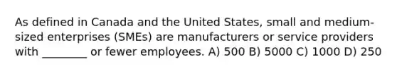 As defined in Canada and the United States, small and medium-sized enterprises (SMEs) are manufacturers or service providers with ________ or fewer employees. A) 500 B) 5000 C) 1000 D) 250