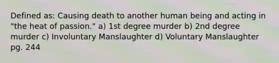 Defined as: Causing death to another human being and acting in "the heat of passion." a) 1st degree murder b) 2nd degree murder c) Involuntary Manslaughter d) Voluntary Manslaughter pg. 244