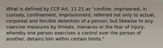 What is defined by CCP Art. 11.21 as "confine, imprisoned, in custody, confinement, imprisonment, referred not only to actual, corporeal and forcible detention of a person, but likewise to any coercive measures by threats, menaces or the fear of injury, whereby one person exercises a control over the person of another, detains him within certain limits."