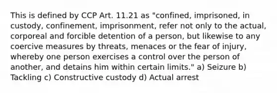 This is defined by CCP Art. 11.21 as "confined, imprisoned, in custody, confinement, imprisonment, refer not only to the actual, corporeal and forcible detention of a person, but likewise to any coercive measures by threats, menaces or the fear of injury, whereby one person exercises a control over the person of another, and detains him within certain limits." a) Seizure b) Tackling c) Constructive custody d) Actual arrest