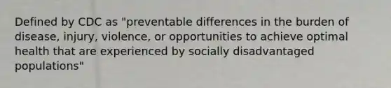 Defined by CDC as "preventable differences in the burden of disease, injury, violence, or opportunities to achieve optimal health that are experienced by socially disadvantaged populations"