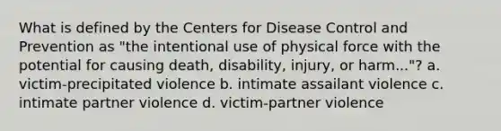 What is defined by the Centers for Disease Control and Prevention as "the intentional use of physical force with the potential for causing death, disability, injury, or harm..."? a. victim-precipitated violence b. intimate assailant violence c. intimate partner violence d. victim-partner violence