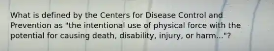 What is defined by the Centers for Disease Control and Prevention as "the intentional use of physical force with the potential for causing death, disability, injury, or harm..."?