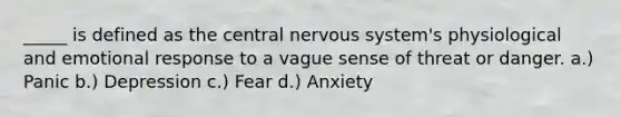 _____ is defined as the central <a href='https://www.questionai.com/knowledge/kThdVqrsqy-nervous-system' class='anchor-knowledge'>nervous system</a>'s physiological and emotional response to a vague sense of threat or danger. a.) Panic b.) Depression c.) Fear d.) Anxiety