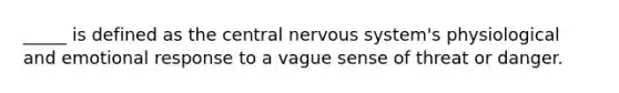 _____ is defined as the central nervous system's physiological and emotional response to a vague sense of threat or danger.