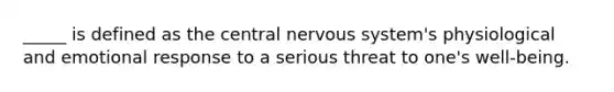 _____ is defined as the central nervous system's physiological and emotional response to a serious threat to one's well-being.