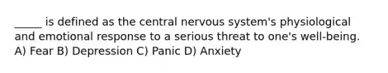 _____ is defined as the central nervous system's physiological and emotional response to a serious threat to one's well-being. A) Fear B) Depression C) Panic D) Anxiety