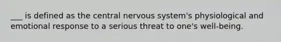 ___ is defined as the central nervous system's physiological and emotional response to a serious threat to one's well-being.