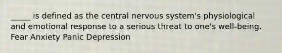 _____ is defined as the central nervous system's physiological and emotional response to a serious threat to one's well-being. Fear Anxiety Panic Depression