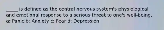 _____ is defined as the central nervous system's physiological and emotional response to a serious threat to one's well-being. a: Panic b: Anxiety c: Fear d: Depression