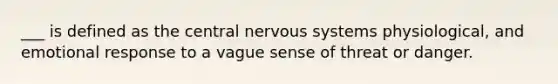 ___ is defined as the central nervous systems physiological, and emotional response to a vague sense of threat or danger.