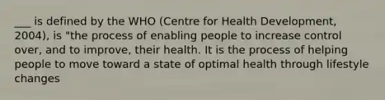 ___ is defined by the WHO (Centre for Health Development, 2004), is "the process of enabling people to increase control over, and to improve, their health. It is the process of helping people to move toward a state of optimal health through lifestyle changes