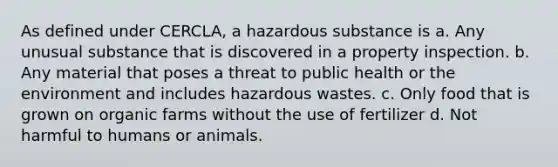 As defined under CERCLA, a hazardous substance is a. Any unusual substance that is discovered in a property inspection. b. Any material that poses a threat to public health or the environment and includes hazardous wastes. c. Only food that is grown on organic farms without the use of fertilizer d. Not harmful to humans or animals.