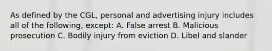 As defined by the CGL, personal and advertising injury includes all of the following, except: A. False arrest B. Malicious prosecution C. Bodily injury from eviction D. Libel and slander