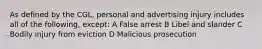 As defined by the CGL, personal and advertising injury includes all of the following, except: A False arrest B Libel and slander C Bodily injury from eviction D Malicious prosecution