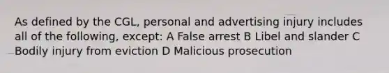 As defined by the CGL, personal and advertising injury includes all of the following, except: A False arrest B Libel and slander C Bodily injury from eviction D Malicious prosecution