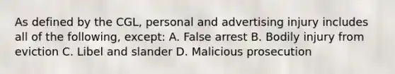 As defined by the CGL, personal and advertising injury includes all of the following, except: A. False arrest B. Bodily injury from eviction C. Libel and slander D. Malicious prosecution