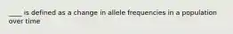 ____ is defined as a change in allele frequencies in a population over time