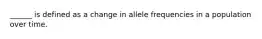 ______ is defined as a change in allele frequencies in a population over time.