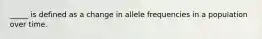 _____ is defined as a change in allele frequencies in a population over time.