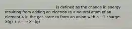 ___________________________ is defined as the change in energy resulting from adding an electron to a neutral atom of an element X in the gas state to form an anion with a −1 charge: X(g) + e− → X−(g)