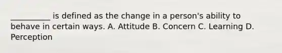 __________ is defined as the change in a person's ability to behave in certain ways. A. Attitude B. Concern C. Learning D. Perception