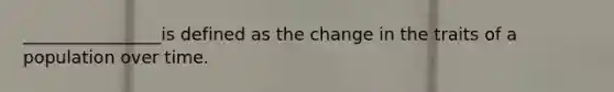 ________________is defined as the change in the traits of a population over time.