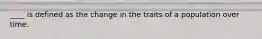 ____ is defined as the change in the traits of a population over time.