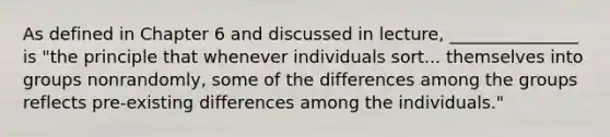 As defined in Chapter 6 and discussed in lecture, _______________ is "the principle that whenever individuals sort... themselves into groups nonrandomly, some of the differences among the groups reflects pre-existing differences among the individuals."