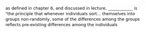 as defined in chapter 6, and discussed in lecture, ____________ is "the principle that whenever individuals sort... themselves into groups non-randomly, some of the differences among the groups reflects pre-existing differences among the individuals