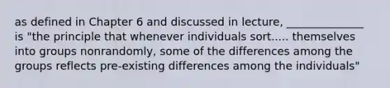 as defined in Chapter 6 and discussed in lecture, ______________ is "the principle that whenever individuals sort..... themselves into groups nonrandomly, some of the differences among the groups reflects pre-existing differences among the individuals"